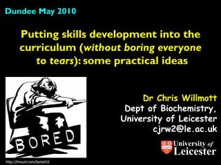 Dundee May 2010

        Putting skills development into the
        curriculum (without boring everyone
           to tears): some practical ideas


                                  Dr Chris Willmott
                              Dept of Biochemistry,
                             University of Leicester
                                     cjrw2@le.ac.uk
                                         University of
                                         Leicester
http://tinyurl.com/bored10
 