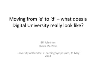 Moving from ‘e’ to ‘d’ – what does a
Digital University really look like?
Bill Johnston
Sheila MacNeill
University of Dundee, eLearning Symposium, 31 May
2013
 