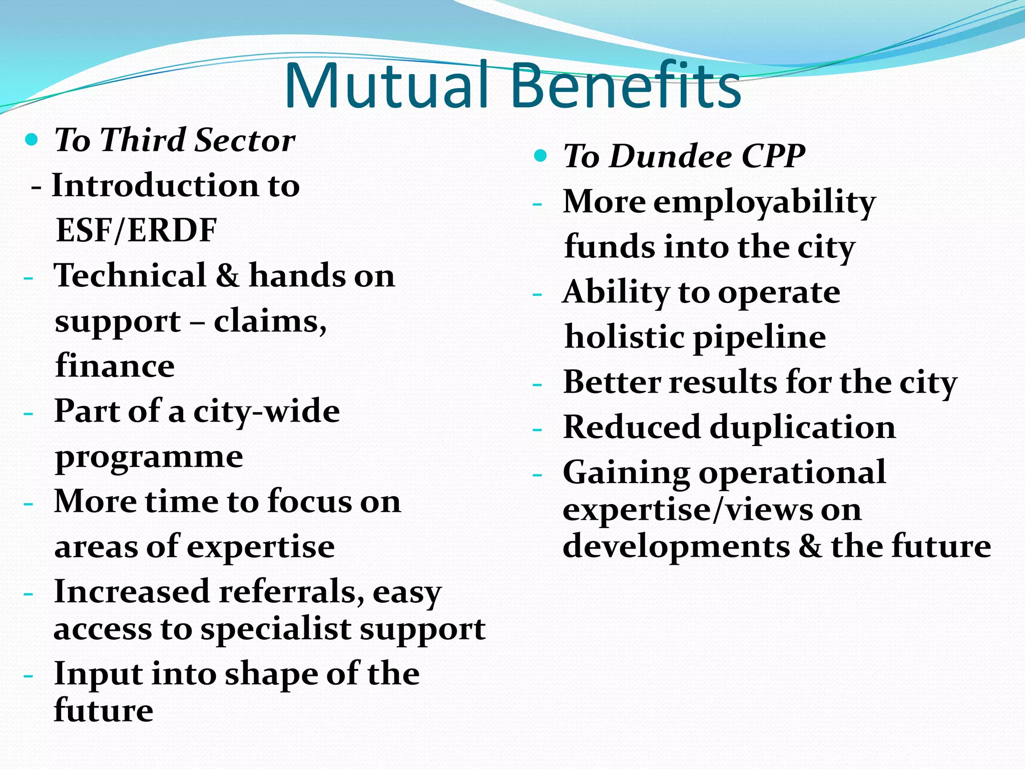 Mutual Benefits

 To Third Sector

- Introduction to
ESF/ERDF
- Technical & hands on
support – claims,
finance
- Part of a city-wide
programme
- More time to focus on
areas of expertise
- Increased referrals, easy
access to specialist support
- Input into shape of the
future

 To Dundee CPP
- More employability
-

-

funds into the city
Ability to operate
holistic pipeline
Better results for the city
Reduced duplication
Gaining operational
expertise/views on
developments & the future

 