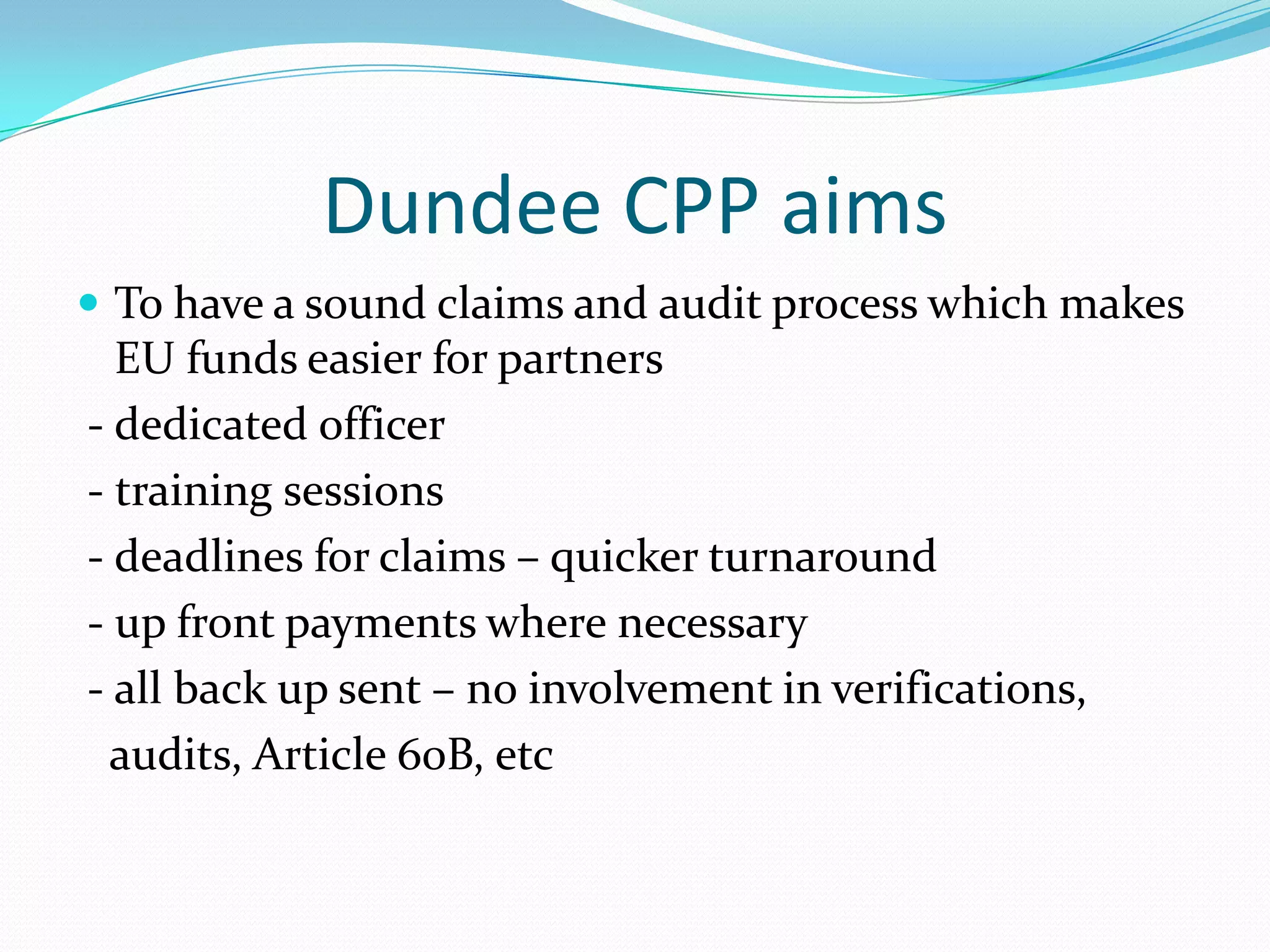 Dundee CPP aims
 To have a sound claims and audit process which makes

EU funds easier for partners
- dedicated officer
- training sessions
- deadlines for claims – quicker turnaround
- up front payments where necessary
- all back up sent – no involvement in verifications,
audits, Article 60B, etc

 