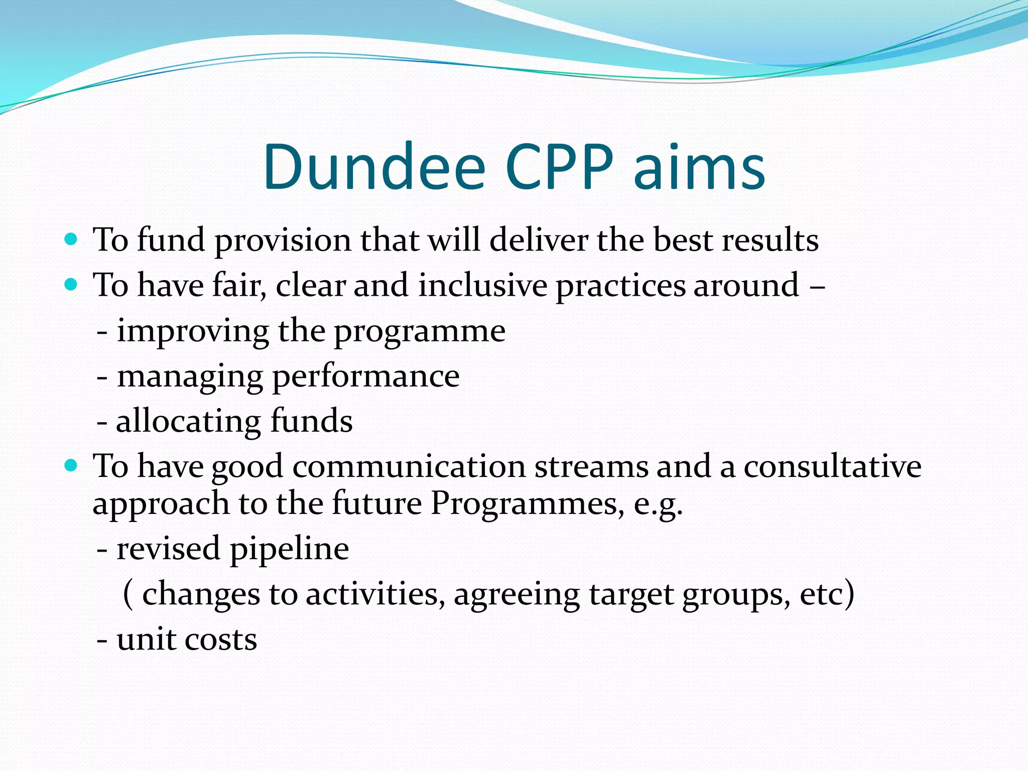 Dundee CPP aims
 To fund provision that will deliver the best results
 To have fair, clear and inclusive practices around –

- improving the programme
- managing performance
- allocating funds
 To have good communication streams and a consultative
approach to the future Programmes, e.g.
- revised pipeline
( changes to activities, agreeing target groups, etc)
- unit costs

 