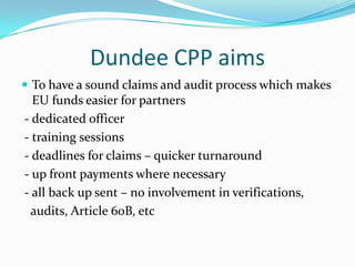 Dundee CPP aims
 To have a sound claims and audit process which makes

EU funds easier for partners
- dedicated officer
- training sessions
- deadlines for claims – quicker turnaround
- up front payments where necessary
- all back up sent – no involvement in verifications,
audits, Article 60B, etc

 