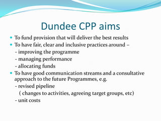 Dundee CPP aims
 To fund provision that will deliver the best results
 To have fair, clear and inclusive practices around –

- improving the programme
- managing performance
- allocating funds
 To have good communication streams and a consultative
approach to the future Programmes, e.g.
- revised pipeline
( changes to activities, agreeing target groups, etc)
- unit costs

 