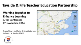 Tayside & Fife Teacher Education Partnership 
Working Together to 
Enhance Learning 
AHDS Conference 
6th November, 2014 
Teresa Moran, Neil Taylor & Derek Robertson 
University of Dundee, ESWCE 
 