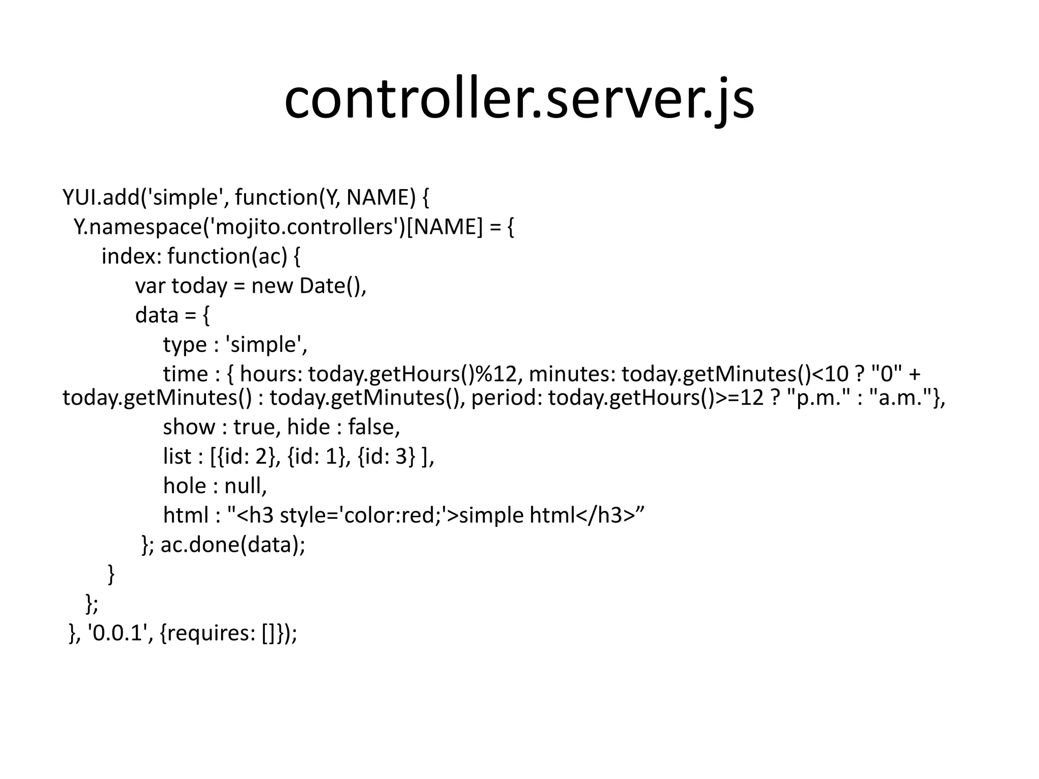 controller.server.js
YUI.add('simple', function(Y, NAME) {
  Y.namespace('mojito.controllers')[NAME] = {
       index: function(ac) {
          var today = new Date(),
          data = {
              type : 'simple',
              time : { hours: today.getHours()%12, minutes: today.getMinutes()<10 ? "0" +
today.getMinutes() : today.getMinutes(), period: today.getHours()>=12 ? "p.m." : "a.m."},
              show : true, hide : false,
              list : [{id: 2}, {id: 1}, {id: 3} ],
              hole : null,
              html : "<h3 style='color:red;'>simple html</h3>”
           }; ac.done(data);
        }
    };
 }, '0.0.1', {requires: []});
 