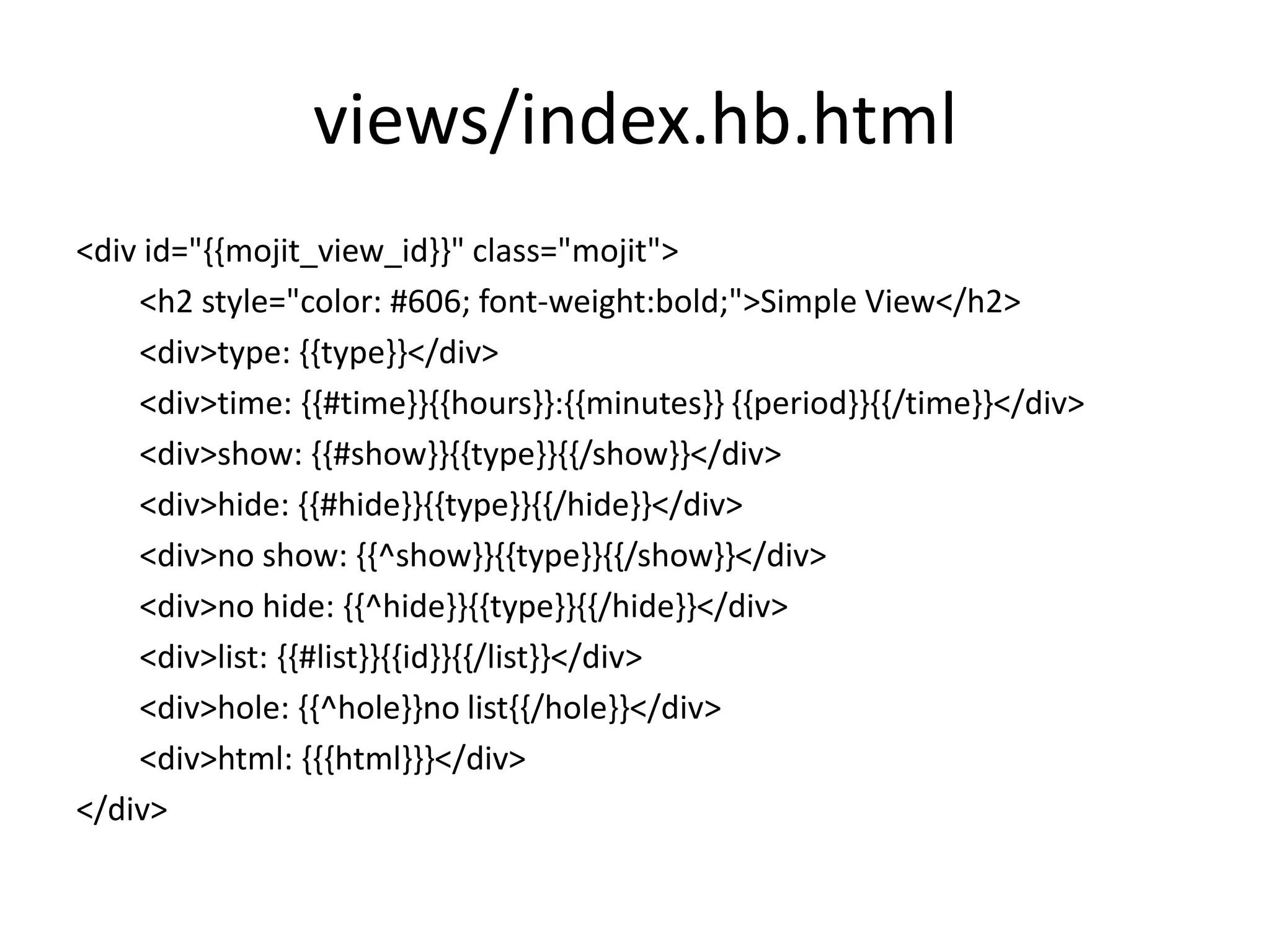 views/index.hb.html
<div id="{{mojit_view_id}}" class="mojit">
    <h2 style="color: #606; font-weight:bold;">Simple View</h2>
    <div>type: {{type}}</div>
    <div>time: {{#time}}{{hours}}:{{minutes}} {{period}}{{/time}}</div>
    <div>show: {{#show}}{{type}}{{/show}}</div>
    <div>hide: {{#hide}}{{type}}{{/hide}}</div>
    <div>no show: {{^show}}{{type}}{{/show}}</div>
    <div>no hide: {{^hide}}{{type}}{{/hide}}</div>
    <div>list: {{#list}}{{id}}{{/list}}</div>
    <div>hole: {{^hole}}no list{{/hole}}</div>
    <div>html: {{{html}}}</div>
</div>
 