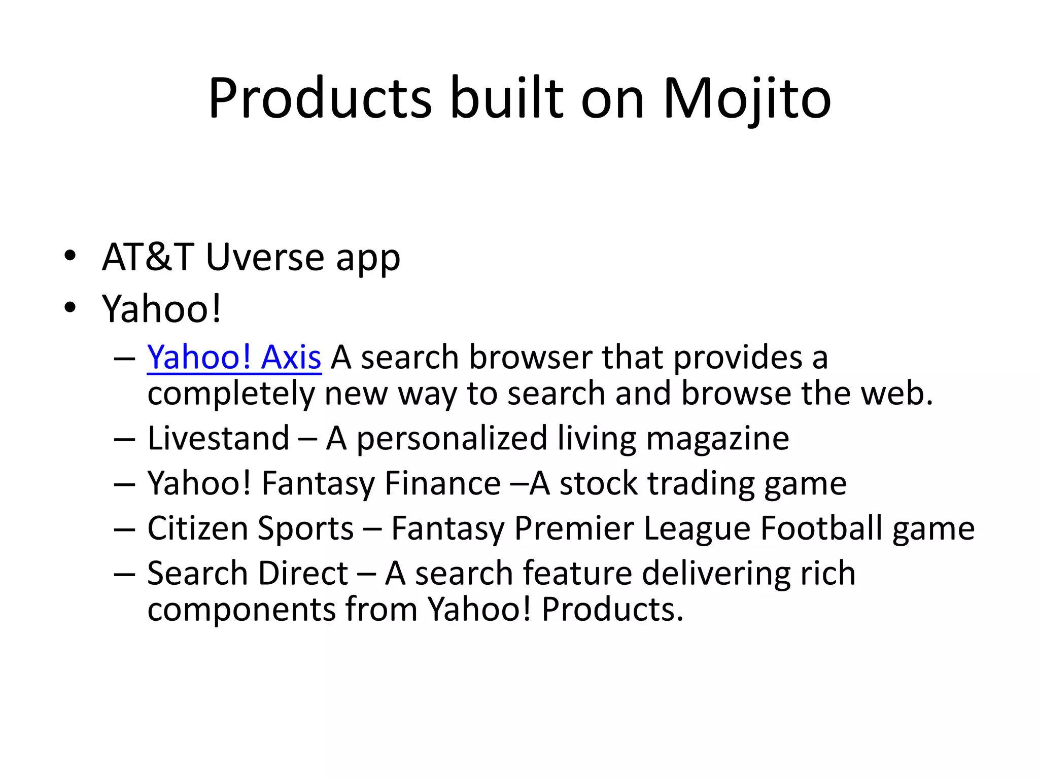 Products built on Mojito

• AT&T Uverse app
• Yahoo!
  – Yahoo! Axis A search browser that provides a
    completely new way to search and browse the web.
  – Livestand – A personalized living magazine
  – Yahoo! Fantasy Finance –A stock trading game
  – Citizen Sports – Fantasy Premier League Football game
  – Search Direct – A search feature delivering rich
    components from Yahoo! Products.
 