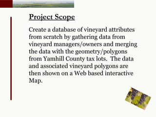 Project Scope Create a database of vineyard attributes from scratch by gathering data from vineyard managers/owners and merging the data with the geometry/polygons from Yamhill County tax lots.  The data and associated vineyard polygons are then shown on a Web based interactive Map. 