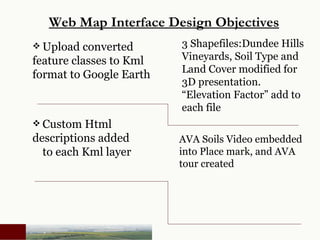 Upload converted  feature classes to Kml  format to Google Earth   Web Map Interface Design Objectives 3 Shapefiles:Dundee Hills Vineyards, Soil Type and Land Cover modified for 3D presentation. “Elevation Factor” add to each file  AVA Soils Video embedded into Place mark, and AVA tour created Custom Html  descriptions added  to each Kml layer     