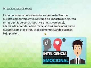 INTELIGENCIA EMOCIONAL:
Es ser consciente de las emociones que se hallan tras
nuestro comportamiento, así como en impacto que ejercen
en las demás personas (positiva y negativamente),
además de aprender cómo manejar esas emociones, tanto
nuestras como los otros, especialmente cuando estamos
bajo presión.
 