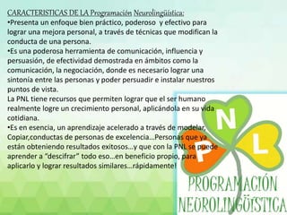 CARACTERISTICAS DE LA Programación Neurolingüística:
•Presenta un enfoque bien práctico, poderoso y efectivo para
lograr una mejora personal, a través de técnicas que modifican la
conducta de una persona.
•Es una poderosa herramienta de comunicación, influencia y
persuasión, de efectividad demostrada en ámbitos como la
comunicación, la negociación, donde es necesario lograr una
sintonía entre las personas y poder persuadir e instalar nuestros
puntos de vista.
La PNL tiene recursos que permiten lograr que el ser humano
realmente logre un crecimiento personal, aplicándola en su vida
cotidiana.
•Es en esencia, un aprendizaje acelerado a través de modelar,
Copiar,conductas de personas de excelencia…Personas que ya
están obteniendo resultados exitosos…y que con la PNL se puede
aprender a “descifrar” todo eso…en beneficio propio, para
aplicarlo y lograr resultados similares…rápidamente!
 