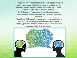 La PNL puede ayudarnos al desarrollo de las capacidades para
saber cómo tomar iniciativas, trabajar en equipo, ser un
referente en una empresa, poder emprender algo… poder
liderar nuestra vida en diversos ámbitos.
En definitiva, la Programación Neurolingüística es un
interesante vehículo para desarrollar tu propio liderazgo
personal.
Esta palabra “Liderazgo” …muchas veces es un anclaje en sí
misma…Está fuertemente asociada a los gerentes de
empresa, personas de éxito, famosas etc…y sobre todo está
asociada al ego de una persona.
 