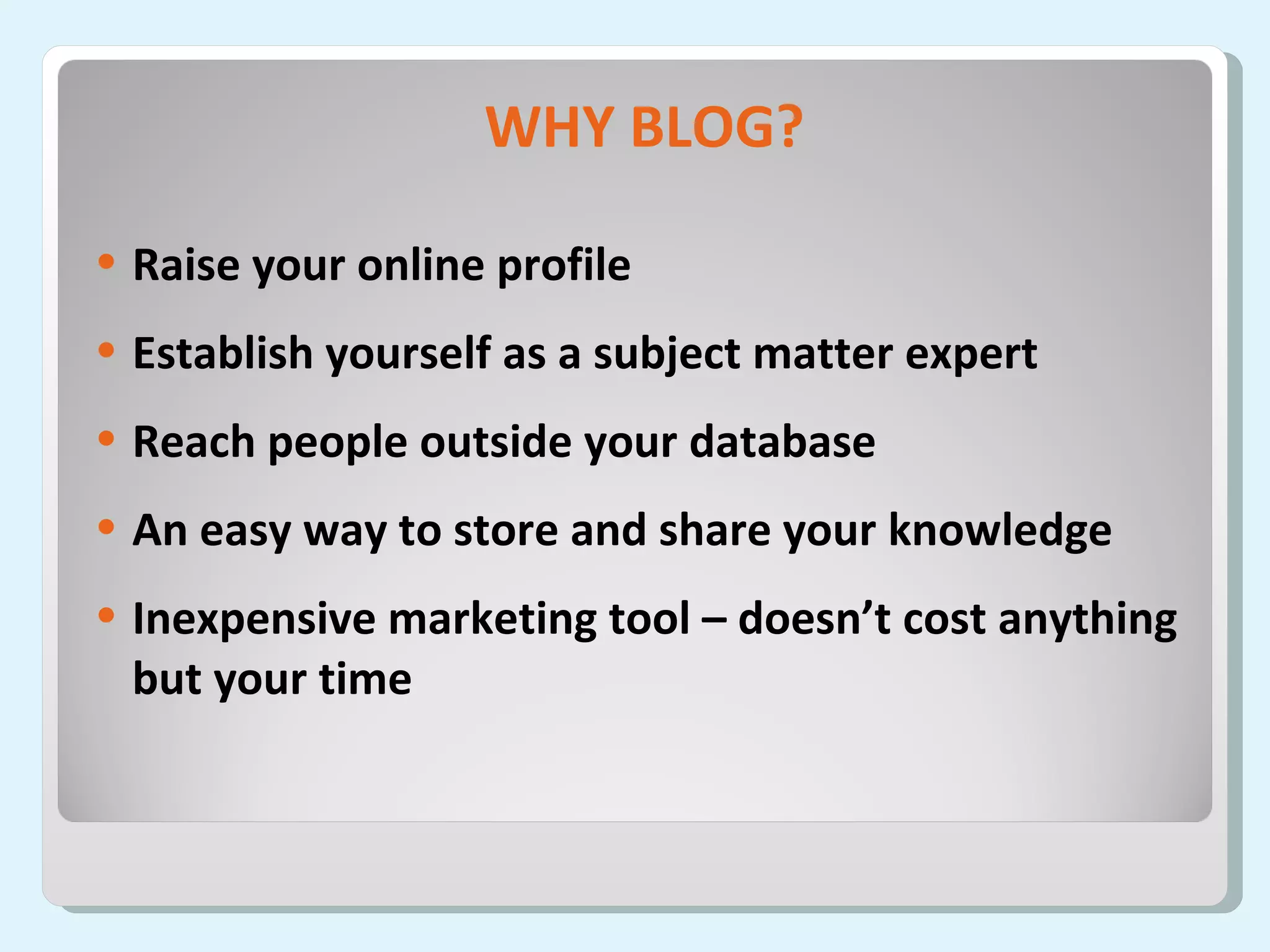 WHY BLOG? Raise your online profile Establish yourself as a subject matter expert Reach people outside your database An easy way to store and share your knowledge Inexpensive marketing tool – doesn’t cost anything but your time 