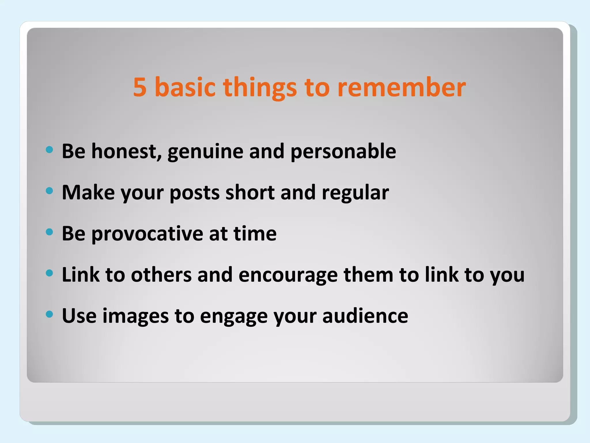 5 basic things to remember Be honest, genuine and personable Make your posts short and regular Be provocative at time Link to others and encourage them to link to you Use images to engage your audience 