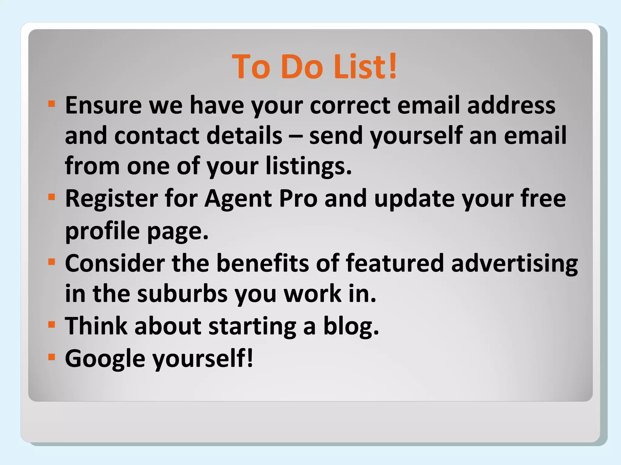 To Do List! Ensure we have your correct email address and contact details – send yourself an email from one of your listings. Register for Agent Pro and update your free  profile page. Consider the benefits of featured advertising in the suburbs you work in. Think about starting a blog. Google yourself!  