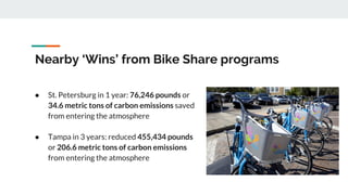 Nearby ‘Wins’ from Bike Share programs
● St. Petersburg in 1 year: 76,246 pounds or
34.6 metric tons of carbon emissions saved
from entering the atmosphere
● Tampa in 3 years: reduced 455,434 pounds
or 206.6 metric tons of carbon emissions
from entering the atmosphere
 