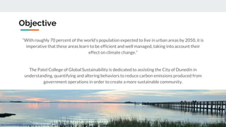 “With roughly 70 percent of the world's population expected to live in urban areas by 2050, it is
imperative that these areas learn to be efficient and well managed, taking into account their
effect on climate change.”
The Patel College of Global Sustainability is dedicated to assisting the City of Dunedin in
understanding, quantifying and altering behaviors to reduce carbon emissions produced from
government operations in order to create a more sustainable community.
Objective
https://commons.wikimedia.org/wiki/File:Dunedin,Florida,USA._-_panoramio_(12).jpg
 