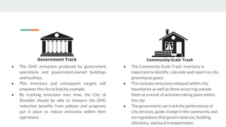 ● The GHG emissions produced by government
operations and government-owned buildings
and facilities.
● This inventory and consequent targets will
empower the city to lead by example.
● By tracking emissions over time, the City of
Dunedin should be able to measure the GHG
reduction benefits from policies and programs
put in place to reduce emissions within their
operations.
● The Community-Scale Track inventory is
important to identify, calculate and report on city
greenhouse gases.
● This includes emissions released within city
boundaries as well as those occurring outside
them as a result of activities taking place within
the city.
● The government can track the performance of
city services, guide change in the community and
set regulations that govern land use, building
efficiency, and local transportation.
 