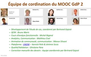 Équipe de cordination du MOOC GdP 2
26/03/2017
– Développement de l’étude de cas, coordonné par Bertrand Gajeot
– QCM : Bruno Warin
– Cours d’analyse fonctionnelle : Michel Bigand
– Analytics, Communication : Matthieu Cisel
– Animation de communauté, communication : Manon Silvant
– Plateforme : UNOW – Yannick Petit & Jérémie Sicsic
– Qualité/Validation : Ghislaine Para
– Correction manuelle des devoirs : équipe coordonnée par Bertrand Gajeot
 