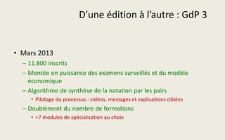 D’une édition à l’autre : GdP 3
• Mars 2013
– 11.800 inscrits
– Montée en puissance des examens surveillés et du modèle
économique
– Algorithme de synthèse de la notation par les pairs
• Pilotage du processus : vidéos, messages et explications ciblées
– Doublement du nombre de formations
• +7 modules de spécialisation au choix
 