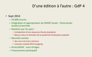 D’une édition à l’autre : GdP 4
• Sept 2014
– 19.000 inscrits
– Intégration et appropriation du MOOC locale : Partenariats
écoles/universités
– Notation par les pairs :
• Introduction d’une séquence d’auto-évaluation
• Bonus-malus en fonction de la qualité de l’évaluation produite
– Nouvelle version
• des cours du tronc commun
• nouveau module Mind mapping
– Accessibilité : sous-titrages
– Financement participatif
 
