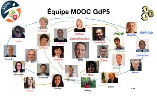 Équipe MOOC GdP5
Rémi
Ghislaine
Bich Van
Paul-André
Élodie
Olivier
Bruno
Françoise
Maelle
…
Yannick
Jérémie
Eric
Pierre
Chinda “keo”
Sébastien
Stéphanie
Thérèse
Guillaume
Solveig
Yannick
Michel
Véronique
Marina
Florence
GdP-Lab
Coordination
UNOW
 
