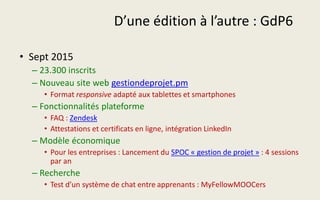 D’une édition à l’autre : GdP6
• Sept 2015
– 23.300 inscrits
– Nouveau site web gestiondeprojet.pm
• Format responsive adapté aux tablettes et smartphones
– Fonctionnalités plateforme
• FAQ : Zendesk
• Attestations et certificats en ligne, intégration LinkedIn
– Modèle économique
• Pour les entreprises : Lancement du SPOC « gestion de projet » : 4 sessions
par an
– Recherche
• Test d’un système de chat entre apprenants : MyFellowMOOCers
 