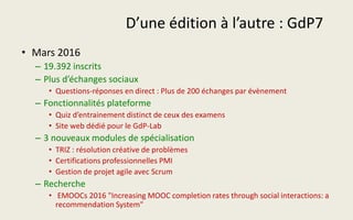 D’une édition à l’autre : GdP7
• Mars 2016
– 19.392 inscrits
– Plus d’échanges sociaux
• Questions-réponses en direct : Plus de 200 échanges par évènement
– Fonctionnalités plateforme
• Quiz d’entrainement distinct de ceux des examens
• Site web dédié pour le GdP-Lab
– 3 nouveaux modules de spécialisation
• TRIZ : résolution créative de problèmes
• Certifications professionnelles PMI
• Gestion de projet agile avec Scrum
– Recherche
• EMOOCs 2016 "Increasing MOOC completion rates through social interactions: a
recommendation System"
 