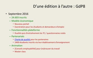 D’une édition à l’autre : GdP8
• Septembre 2016
– 24.603 inscrits
– Modèle économique
• Nouveau portail
• Exonération pour les étudiants et demandeurs d'emploi
– Fonctionnalités plateforme
• Dualité quiz d'entraînement du TC / questionnaires notés
– Partenariats
• Charte de qualité pour les partenaires
• 2400 étudiants inscrits via leur établissement d’enseignement
– Animation
• [Conseils employabilité] pour (re)trouver du travail
• Master class
 