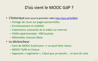 D’où vient le MOOC GdP ?
• L’historique (voir aussi la première vidéo http://goo.gl/faY8Bz).
– Partage de cours sur pages personnelles
– Enrichissement et visibilité
– Importance croissante de la vidéo sur internet
– FOAD expérimentale : 400 lauréats
– Wikimédia, licences libres
• Le déclencheur
– Suivi de MOOC Américains => on peut faire mieux
– MOOC ITyPA en France
– Approche « ingénierie », il faut que ça marche … et tout de suite
3
 