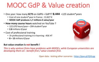 MOOC GdP & Value creation
• One year: how many ECTS on GdP6 + GdP7? 8.444 =125 student*years
• Cost of one student*year in France : 13.827 €
• MOOC GdP produces 1,7 millions € value/year
• How many course hours watched on YouTube ?
• 122.670 hours/year = 204 student*year
• 2.8 millions €/year
• Cost of professional training
• 1h professional training in e-learning : 45€ HT
• 8 – 13 millions €/year
But value creation is not benefit !
This is why venture firms have problems with MOOCs, while European universities are
developing them on : benefit first / value creation first.
Open data : testing other scenarios : https://goo.gl/Q5Ecgg
 