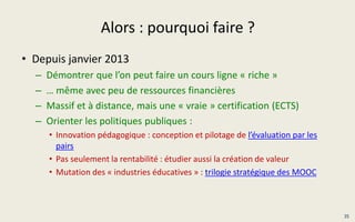 Alors : pourquoi faire ?
• Depuis janvier 2013
– Démontrer que l’on peut faire un cours ligne « riche »
– … même avec peu de ressources financières
– Massif et à distance, mais une « vraie » certification (ECTS)
– Orienter les politiques publiques :
• Innovation pédagogique : conception et pilotage de l’évaluation par les
pairs
• Pas seulement la rentabilité : étudier aussi la création de valeur
• Mutation des « industries éducatives » : trilogie stratégique des MOOC
35
 