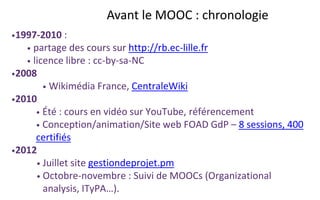 Avant le MOOC : chronologie
•1997-2010 :
• partage des cours sur http://rb.ec-lille.fr
• licence libre : cc-by-sa-NC
•2008
• Wikimédia France, CentraleWiki
•2010
• Été : cours en vidéo sur YouTube, référencement
• Conception/animation/Site web FOAD GdP – 8 sessions, 400
certifiés
•2012
• Juillet site gestiondeprojet.pm
• Octobre-novembre : Suivi de MOOCs (Organizational
analysis, ITyPA…).
 