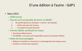 D’une édition à l’autre : GdP1
• Mars 2013
– 3500 inscrits
– Prouver qu’il est possible de lancer un MOOC
1. de qualité (parcours classique + avancé + par équipe)
2. … même avec peu de moyens,
3. … ni soutien d’un grand portail
– Premier MOOC certificatif en France
• Ouverture début janvier
• Pré-MOOC = les cours sont disponibles avant le lancement officiel
– Notes de cours partagées
• Élaborer ensemble un résumé et un prolongement de chaque cours
• Faciliter la révision des examens
 