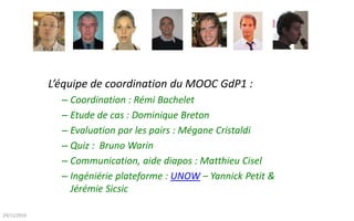 L’équipe de coordination du MOOC GdP1 :
– Coordination : Rémi Bachelet
– Etude de cas : Dominique Breton
– Evaluation par les pairs : Mégane Cristaldi
– Quiz : Bruno Warin
– Communication, aide diapos : Matthieu Cisel
– Ingéniérie plateforme : UNOW – Yannick Petit &
Jérémie Sicsic
26/03/2017
 