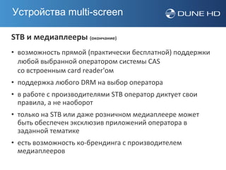 Устройства multi-screen

STB и медиаплееры (окончание)
• возможность прямой (практически бесплатной) поддержки
  любой выбранной оператором системы CAS
  со встроенным card reader'ом
• поддержка любого DRM на выбор оператора
• в работе с производителями STB оператор диктует свои
  правила, а не наоборот
• только на STB или даже розничном медиаплеере может
  быть обеспечен эксклюзив приложений оператора в
  заданной тематике
• есть возможность ко-брендинга с производителем
  медиаплееров
 