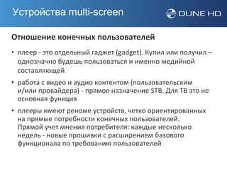 Устройства multi-screen

Отношение конечных пользователей
• плеер - это отдельный гаджет (gadget). Купил или получил –
  однозначно будешь пользоваться и именно медийной
  составляющей
• работа с видео и аудио контентом (пользовательским
  и/или провайдера) - прямое назначение STB. Для ТВ это не
  основная функция
• плееры имеют реноме устройств, четко ориентированных
  на прямые потребности конечных пользователей.
  Прямой учет мнения потребителя: каждые несколько
  недель - новые прошивки с расширением базового
  функционала по требованию пользователей
 