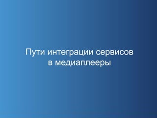 Пути интеграции сервисов
     в медиаплееры
 