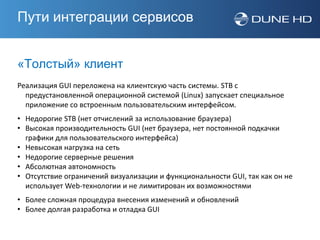 Пути интеграции сервисов


«Толстый» клиент
Реализация GUI переложена на клиентскую часть системы. STB с
  предустановленной операционной системой (Linux) запускает специальное
  приложение со встроенным пользовательским интерфейсом.
• Недорогие STB (нет отчислений за использование браузера)
• Высокая производительность GUI (нет браузера, нет постоянной подкачки
  графики для пользовательского интерфейса)
• Невысокая нагрузка на сеть
• Недорогие серверные решения
• Абсолютная автономность
• Отсутствие ограничений визуализации и функциональности GUI, так как он не
  использует Web-технологии и не лимитирован их возможностями
• Более сложная процедура внесения изменений и обновлений
• Более долгая разработка и отладка GUI
 