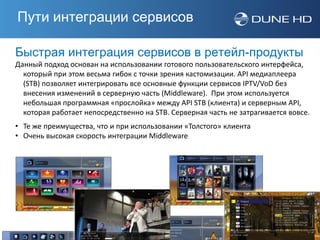 Пути интеграции сервисов

Быстрая интеграция сервисов в ретейл-продукты
Данный подход основан на использовании готового пользовательского интерфейса,
  который при этом весьма гибок с точки зрения кастомизации. API медиаплеера
  (STB) позволяет интегрировать все основные функции сервисов IPTV/VoD без
  внесения изменений в серверную часть (Middleware). При этом используется
  небольшая программная «прослойка» между API STB (клиента) и серверным API,
  которая работает непосредственно на STB. Серверная часть не затрагивается вовсе.
• Те же преимущества, что и при использовании «Толстого» клиента
• Очень высокая скорость интеграции Middleware
 
