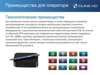 Преимущества для оператора

Технологические преимущества
Как показывает анализ рынка, медиаплееры, а также гибридные устройства
воспроизведения пользуются сегодня наибольшим спросом у конечных
потребителей. И эти потребители более не заинтересованы в клиентском
оборудовании, ограниченном возможностями обычной приставки STB. В отличии
от обычной IPTV-приставки, все современные медиаплееры имеют поддержку
Full HD 1080P, способны проигрывать различный контент (посредством
локальной сети, через Интернет, с локальных носителей), записанный в
различных форматах, список которых постоянно расширяется за счёт частых
обновлений ПО устройств.
 