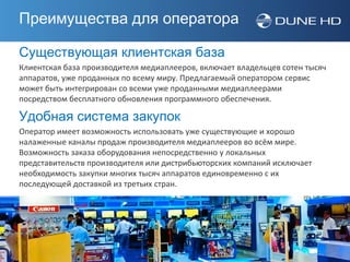 Преимущества для оператора

Существующая клиентская база
Клиентская база производителя медиаплееров, включает владельцев сотен тысяч
аппаратов, уже проданных по всему миру. Предлагаемый оператором сервис
может быть интегрирован со всеми уже проданными медиаплеерами
посредством бесплатного обновления программного обеспечения.

Удобная система закупок
Оператор имеет возможность использовать уже существующие и хорошо
налаженные каналы продаж производителя медиаплееров во всём мире.
Возможность заказа оборудования непосредственно у локальных
представительств производителя или дистрибьюторских компаний исключает
необходимость закупки многих тысяч аппаратов единовременно с их
последующей доставкой из третьих стран.
 