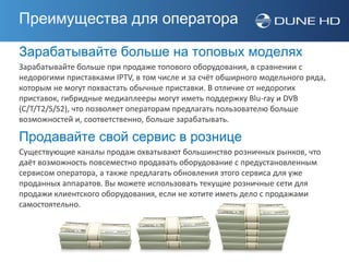 Преимущества для оператора

Зарабатывайте больше на топовых моделях
Зарабатывайте больше при продаже топового оборудования, в сравнении с
недорогими приставками IPTV, в том числе и за счёт обширного модельного ряда,
которым не могут похвастать обычные приставки. В отличие от недорогих
приставок, гибридные медиаплееры могут иметь поддержку Blu-ray и DVB
(С/T/T2/S/S2), что позволяет операторам предлагать пользователю больше
возможностей и, соответственно, больше зарабатывать.

Продавайте свой сервис в рознице
Существующие каналы продаж охватывают большинство розничных рынков, что
даёт возможность повсеместно продавать оборудование с предустановленным
сервисом оператора, а также предлагать обновления этого сервиса для уже
проданных аппаратов. Вы можете использовать текущие розничные сети для
продажи клиентского оборудования, если не хотите иметь дело с продажами
самостоятельно.
 
