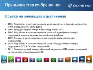 Преимущества ко-брендинга

Ссылка на инновации и достижения
• 2005: Разработан и выпущен первый в мире медиаплеер, оснащённый портом
  HDMI с поддержкой Full HD 1080p.
• 2006: Выпущен первый в мире медиаплеер класса Hi-Fi.
• 2007: Разработан и выпущен первый в мире гибридный медиаплеер с
  поддержкой воспроизведения дисков Blu-ray и файлов.
• 2009: Впервые в мире представлен модульный подход компоновки
  медиацентра
• 2010: Разработан и выпущен первый в мире гибридный медиаплеер с
  поддержкой OTT, IPTV, VoD и цифровго ТВ.
• 2011: Выпущен первый в мире гибридный медиаплеер/STB, ориентированный
  на операторов стоимостью до $100.
 