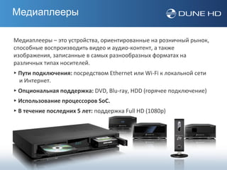 Медиаплееры

Медиаплееры – это устройства, ориентированные на розничный рынок,
способные воспроизводить видео и аудио-контент, а также
изображения, записанные в самых разнообразных форматах на
различных типах носителей.
▸ Пути подключения: посредством Ethernet или Wi-Fi к локальной сети
  и Интернет.
▸ Опциональная поддержка: DVD, Blu-ray, HDD (горячее подключение)
▸ Использование процессоров SoC.
▸ В течение последних 5 лет: поддержка Full HD (1080p)
 