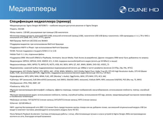 Медиаплееры
Спецификация медиаплеера (пример)
•Медиапроцессор: Sigma Designs 8670/8671 – наиболее мощное доступное решение от Sigma Designs
•Память: 256 Мб
•Флеш-память: 128 Мб, расширяемая при помощи USB-накопителя
•Источники медиа-контента: внешний HDD (USB), внешний оптический привод (USB), накопители USB (USB флеш-накопители, USB картридеры и т.п.), ПК и NAS в
локальной сети (SMB, NFS, UPnP, HTTP), другие
•Веб браузер: NetFront (ACCESS) или WebKit
•Поддержка виджетов: при использовании NetFront браузера
•Поддержка HbbTV и iPlayer: при использовании NetFront браузера
•DLNA: Полная поддержка стандарта DLNA (1.5 or 2.0)
•Adobe Flash 3.1: Lite, отдельные файлы
•Поддержка DRM: Microsoft DRM10 и PlayReady, Verimatrix, Secure Media, Flash Access (в разработке). Другие стандарты DRM могут быть добавлены по запросу
•Видеокодеки: MPEG2, MPEG4, XVID, WMV9, VC1, H.264; подержка высокобитрейтного видео (вплоть до 50 Мбит/с и выше)
•Видеоконтейнеры: MKV, MPEG-TS, MPEG-PS, M2TS, VOB, AVI, MOV, MP4, QT, ASF, WMV, BDMV, DVD-ISO, VIDEO_TS
•Видеорежимы: широкий выбор поддерживаемых видеоразрешений (вплоть до 1080p) и частот развёртки (включая 23.976p, 24p, PAL, NTSC)
•Аудиокодеки: AC3 (Dolby Digital), DTS, MPEG, AAC, LPCM, WMA, WMAPro, EAC3 (Dolby Digital Plus), Dolby True HD, DTS HD High Resolution Audio, DTS HD Master
Audio, FLAC, многоканальный FLAC, Ogg/Vorbis; поддержка высококачественного аудио (вплоть до 192 кГц / 24-бит)
•Аудиоформаты: MP3, MPA, M4A, WMA, FLAC, APE (Monkey’s Audio), Ogg/Vorbis, WAV, DTS-WAV, DTS, AC3, AAC
•Субтитры: SRT (внешние), SUB (MicroDVD) (внешние), text (MKV), SSA/ASS (MKV, внешние), VobSub (MP4, MKV, внешние SUB/IDX), PGS (Blu-ray, TS, MKV)
•Изображения: JPEG, PNG, BMP, GIF
•Плейлисты: M3U, PLS
•Функции просмотровщика фотографий: слайдшоу, эффекты перехода, поворот изображений, масштабирование, использование плейлиста, повтор, случайный
выбор.
•Функции проигрывания аудио: использование плейлиста, повтор, случайный выбор, использование ID3 tags, режим, предотвращающий выгорание люминофора
в плазменных телевизорах
•Файловые системы: FAT16/FAT32 (чтение-запись), EXT2/EXT3 (чтение-запись), NTFS (чтение-запись)
•Ethernet: 10/100 Мбит/с

•WiFi: адаптер беспроводной сети (802.11n) может быть предустановлен внутрь плеера или же добавлен позже, как внешний опциональный модуль USB (не
входит в комплект поставки, рекомендуется использовать модуль Dune HD Air)

•Dune Network Playback Accelerator: Система оптимизации работы с сетью, обеспечивающая лучшее в классе устройств Sigma Designs 864x воспроизведение
контента из сети, благодаря которой возможно
 