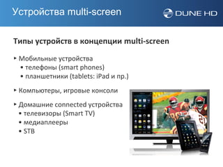 Устройства multi-screen

Типы устройств в концепции multi-screen
▸ Мобильные устройства
  • телефоны (smart phones)
  • планшетники (tablets: iPad и пр.)
▸ Компьютеры, игровые консоли
▸ Домашние connected устройства
  • телевизоры (Smart TV)
  • медиаплееры
  • STB
 