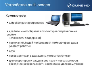 Устройства multi-screen

Компьютеры
• широкое распространение

• крайнее многообразие архитектур и операционных
систем
  (сложность поддержки)
• нежелание людей пользоваться компьютером дома
  (хватает работы)
• шум
• несовместимая с домашним уютом «эстетика»
• для операторов и владельцев прав – невозможность
  обеспечения безопасности контента на должном уровне
 
