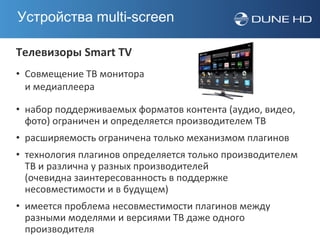 Устройства multi-screen

Телевизоры Smart TV
• Совмещение ТВ монитора
  и медиаплеера

• набор поддерживаемых форматов контента (аудио, видео,
  фото) ограничен и определяется производителем ТВ
• расширяемость ограничена только механизмом плагинов
• технология плагинов определяется только производителем
  ТВ и различна у разных производителей
  (очевидна заинтересованность в поддержке
  несовместимости и в будущем)
• имеется проблема несовместимости плагинов между
  разными моделями и версиями ТВ даже одного
  производителя
 