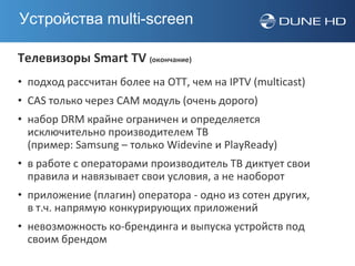 Устройства multi-screen

Телевизоры Smart TV (окончание)
• подход рассчитан более на OTT, чем на IPTV (multicast)
• CAS только через CAM модуль (очень дорого)
• набор DRM крайне ограничен и определяется
  исключительно производителем ТВ
  (пример: Samsung – только Widevine и PlayReady)
• в работе с операторами производитель ТВ диктует свои
  правила и навязывает свои условия, а не наоборот
• приложение (плагин) оператора - одно из сотен других,
  в т.ч. напрямую конкурирующих приложений
• невозможность ко-брендинга и выпуска устройств под
  своим брендом
 